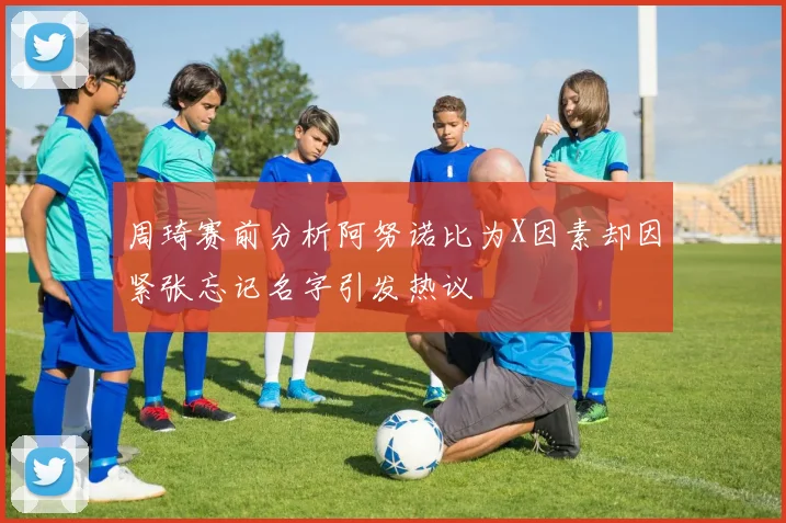 周琦赛前分析阿努诺比为X因素却因紧张忘记名字引发热议